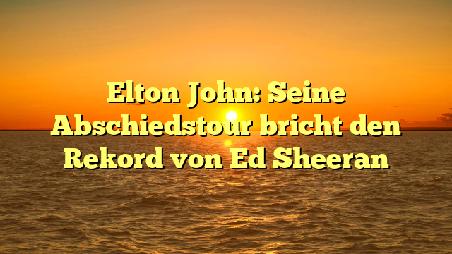 Elton John: Seine Abschiedstour bricht den Rekord von Ed Sheeran