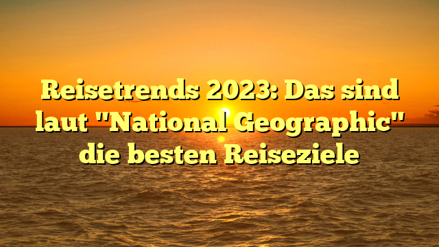 Reisetrends 2023: Das sind laut "National Geographic" die besten Reiseziele