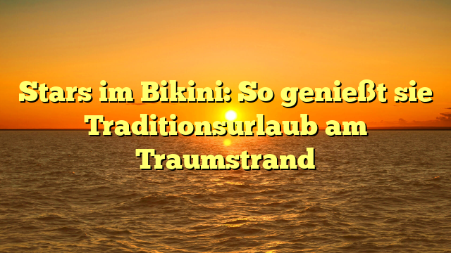 Stars im Bikini: So genießt sie Traditionsurlaub am Traumstrand