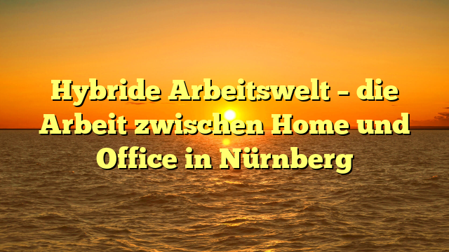 Hybride Arbeitswelt – die Arbeit zwischen Home und Office in Nürnberg