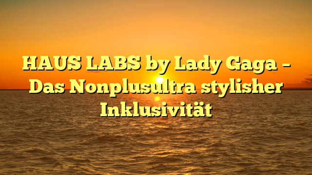 HAUS LABS by Lady Gaga – Das Nonplusultra stylisher Inklusivität