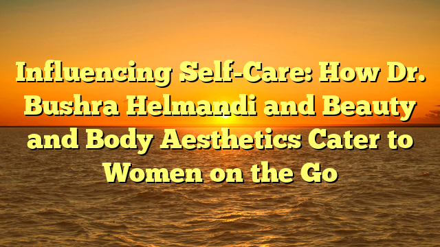 Influencing Self-Care: How Dr. Bushra Helmandi and Beauty and Body Aesthetics Cater to Women on the Go