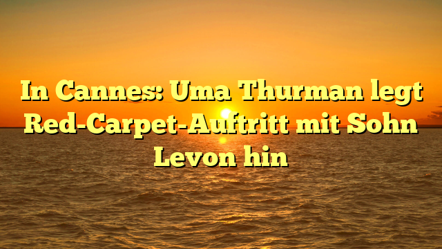In Cannes: Uma Thurman legt Red-Carpet-Auftritt mit Sohn Levon hin