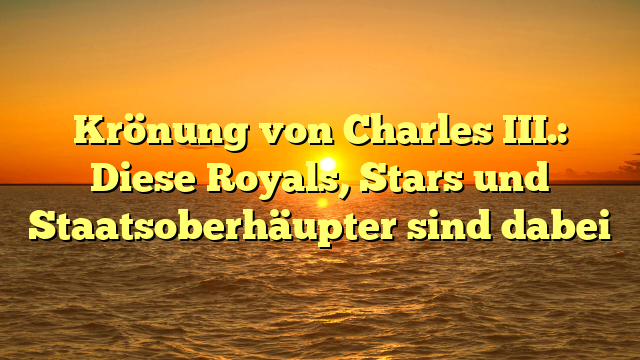 Krönung von Charles III.: Diese Royals, Stars und Staatsoberhäupter sind dabei
